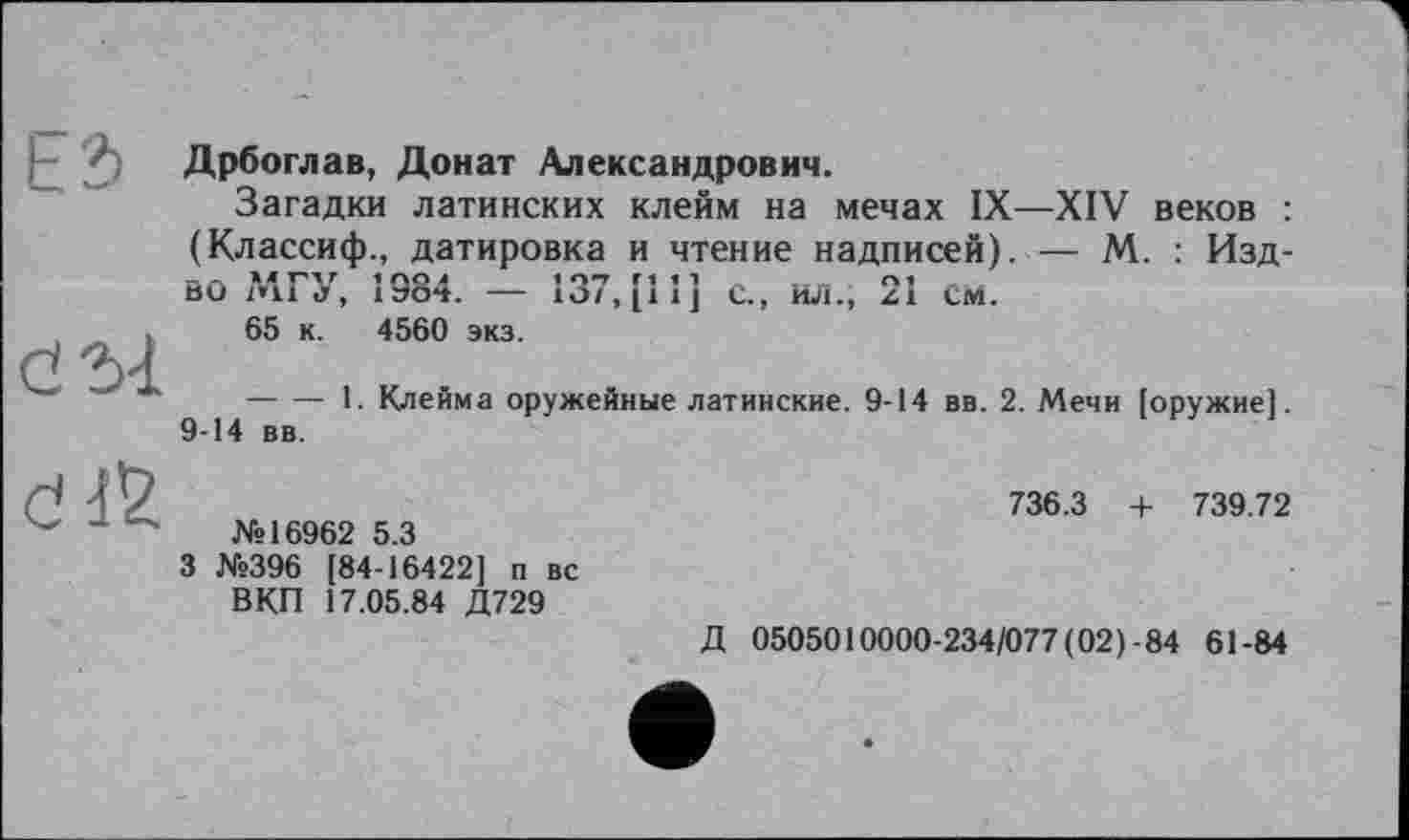 ﻿Дрбоглав, Донат Александрович.
Загадки латинских клейм на мечах IX—XIV веков : (Классиф., датировка и чтение надписей). — М. : Изд-ВО Дії <У, 1эо**. —	с., ил.; zi см.
65 к. 4560 экз.
---------1. Клейма оружейные латинские. 9-14 вв. 2. Мечи [оружие]. 9-14 вв.
№16962 5.3
3 №396 [84-16422] п вс ВКП 17.05.84 Д729
736.3 + 739.72
Д 0505010000-234/077(02)-84 61-84